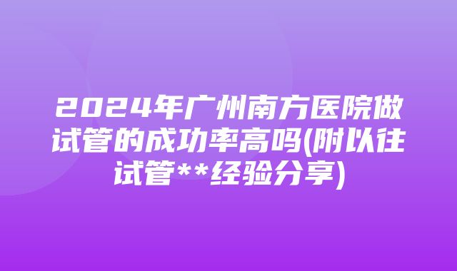 2024年广州南方医院做试管的成功率高吗(附以往试管**经验分享)