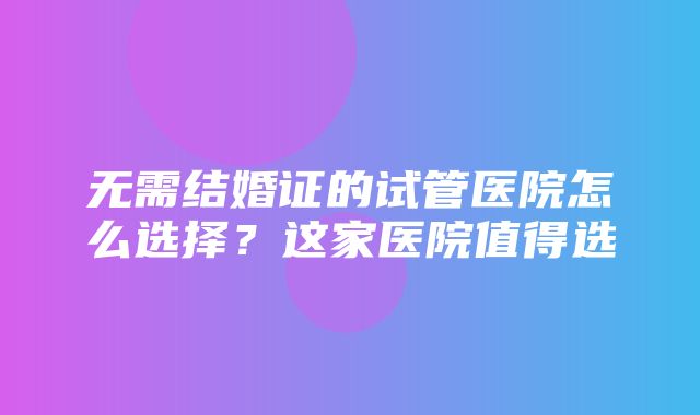 无需结婚证的试管医院怎么选择？这家医院值得选