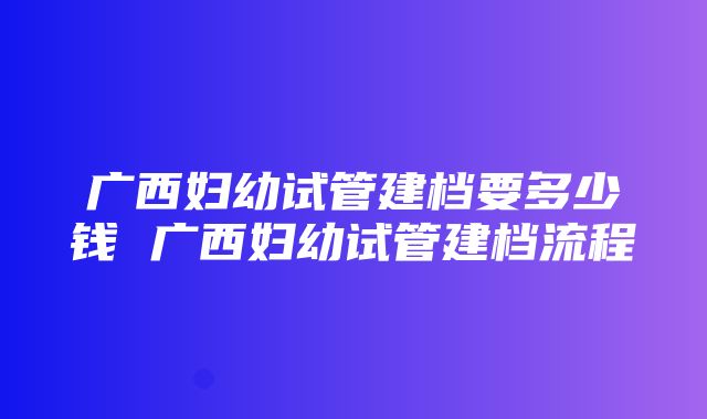 广西妇幼试管建档要多少钱 广西妇幼试管建档流程