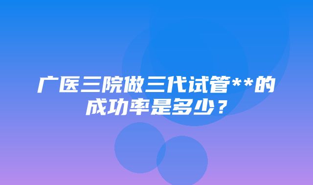 广医三院做三代试管**的成功率是多少？