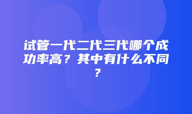 试管一代二代三代哪个成功率高？其中有什么不同？