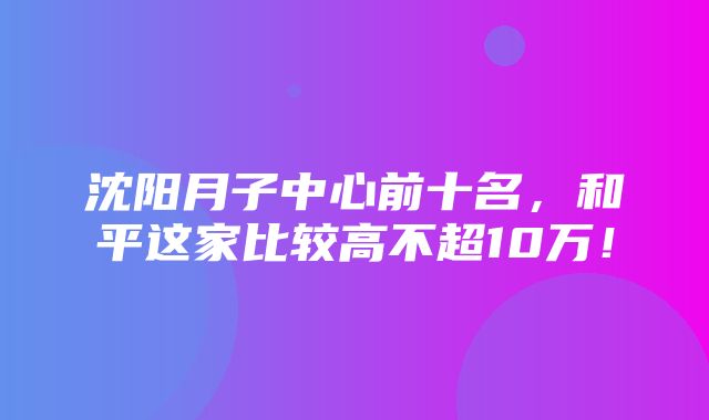 沈阳月子中心前十名，和平这家比较高不超10万！