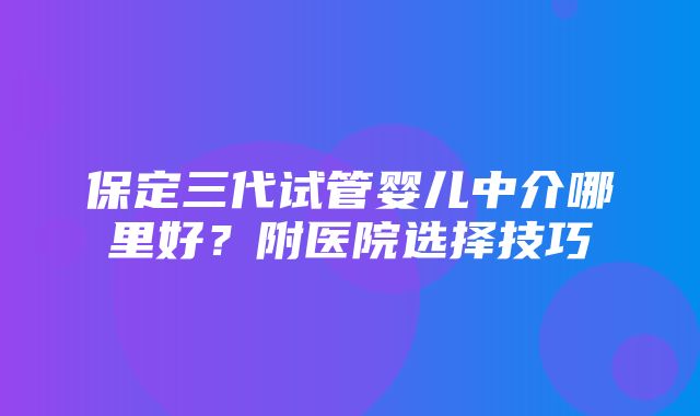 保定三代试管婴儿中介哪里好？附医院选择技巧