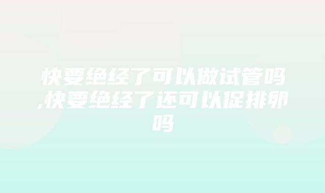 快要绝经了可以做试管吗,快要绝经了还可以促排卵吗