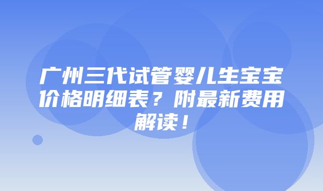 广州三代试管婴儿生宝宝价格明细表？附最新费用解读！