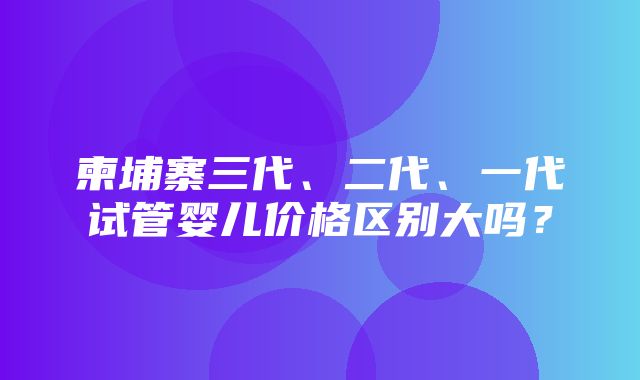 柬埔寨三代、二代、一代试管婴儿价格区别大吗？