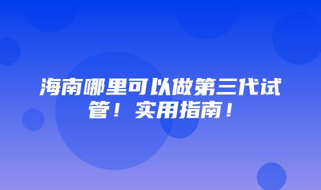 海南哪里可以做第三代试管！实用指南！