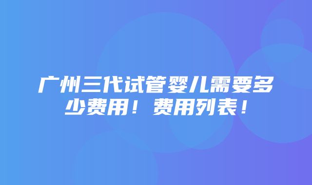 广州三代试管婴儿需要多少费用！费用列表！