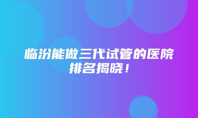 临汾能做三代试管的医院排名揭晓！