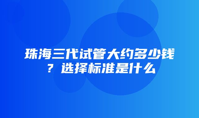 珠海三代试管大约多少钱？选择标准是什么