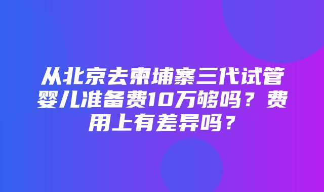 从北京去柬埔寨三代试管婴儿准备费10万够吗？费用上有差异吗？