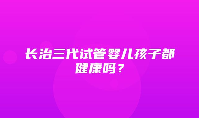 长治三代试管婴儿孩子都健康吗？