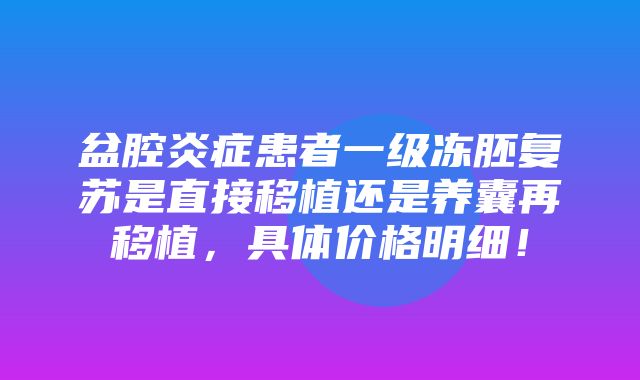 盆腔炎症患者一级冻胚复苏是直接移植还是养囊再移植，具体价格明细！