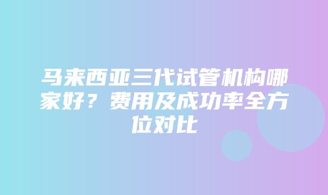 马来西亚三代试管机构哪家好？费用及成功率全方位对比