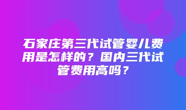 石家庄第三代试管婴儿费用是怎样的？国内三代试管费用高吗？