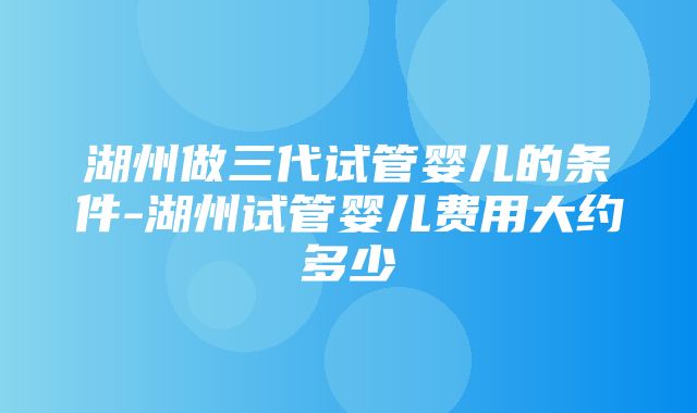 湖州做三代试管婴儿的条件-湖州试管婴儿费用大约多少