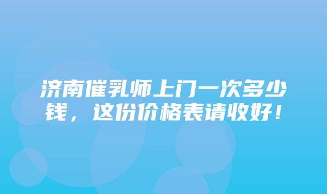 济南催乳师上门一次多少钱，这份价格表请收好！