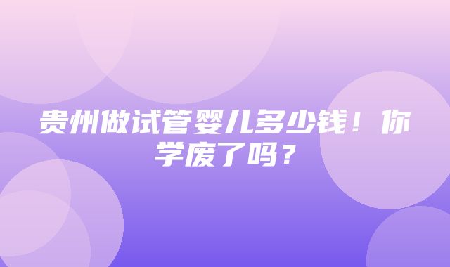 贵州做试管婴儿多少钱！你学废了吗？