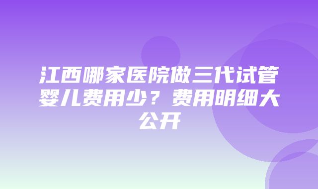 江西哪家医院做三代试管婴儿费用少？费用明细大公开