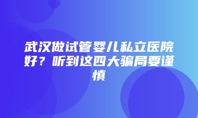 武汉做试管婴儿私立医院好？听到这四大骗局要谨慎