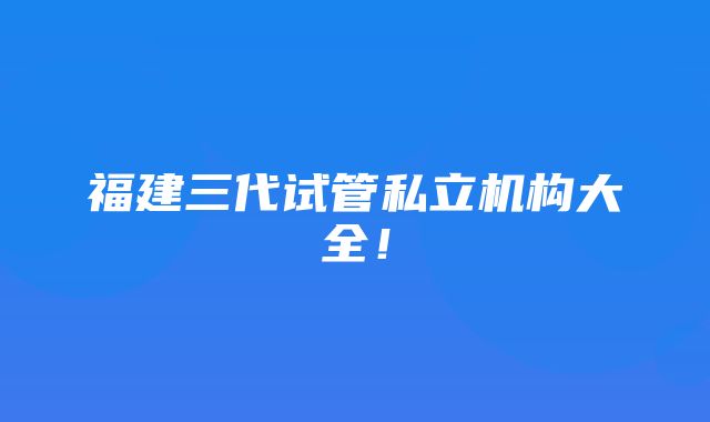 福建三代试管私立机构大全！