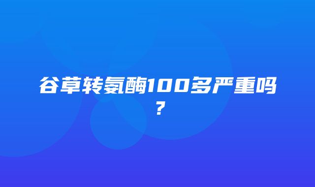 谷草转氨酶100多严重吗？