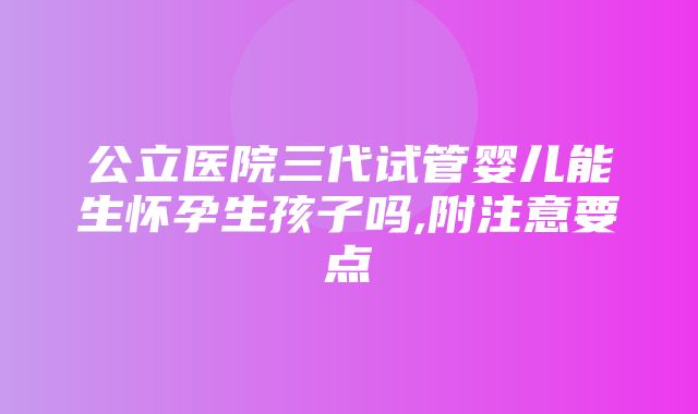 公立医院三代试管婴儿能生怀孕生孩子吗,附注意要点