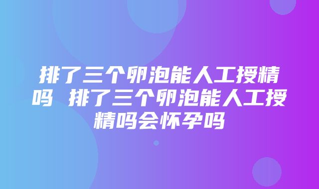 排了三个卵泡能人工授精吗 排了三个卵泡能人工授精吗会怀孕吗