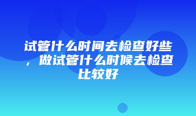 试管什么时间去检查好些，做试管什么时候去检查比较好