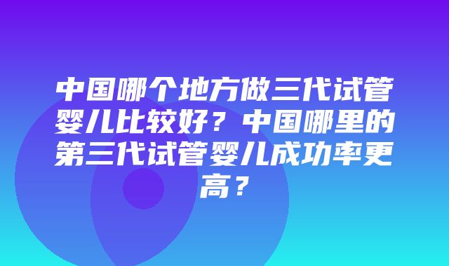 中国哪个地方做三代试管婴儿比较好？中国哪里的第三代试管婴儿成功率更高？