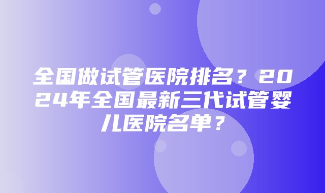 全国做试管医院排名？2024年全国最新三代试管婴儿医院名单？