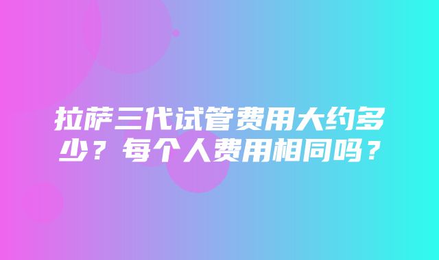 拉萨三代试管费用大约多少？每个人费用相同吗？