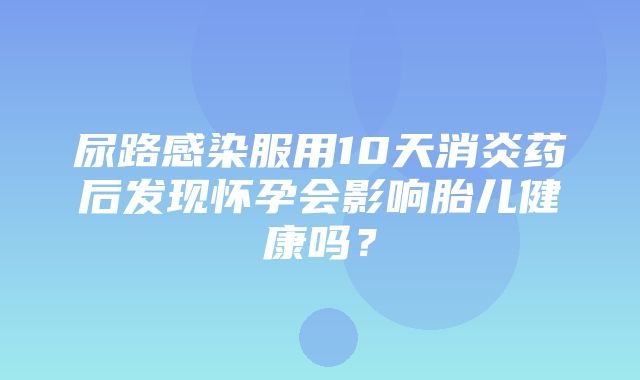 尿路感染服用10天消炎药后发现怀孕会影响胎儿健康吗？