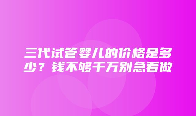 三代试管婴儿的价格是多少？钱不够千万别急着做