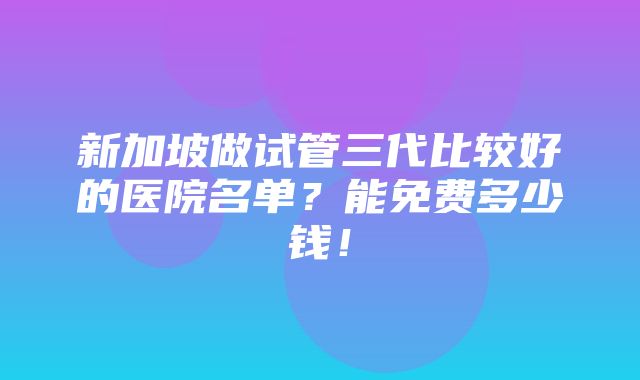 新加坡做试管三代比较好的医院名单？能免费多少钱！