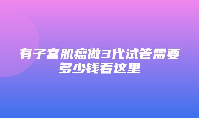 有子宫肌瘤做3代试管需要多少钱看这里