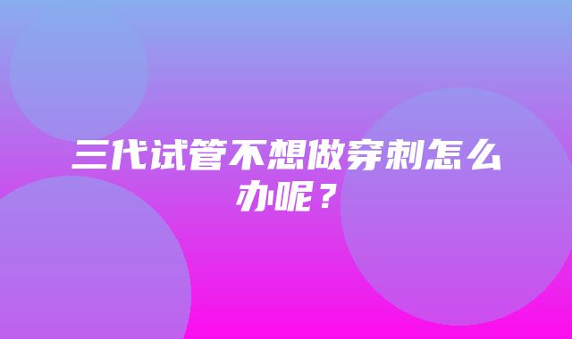 三代试管不想做穿刺怎么办呢？