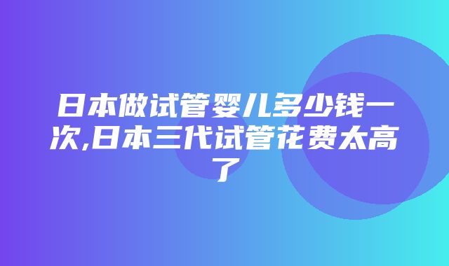 日本做试管婴儿多少钱一次,日本三代试管花费太高了