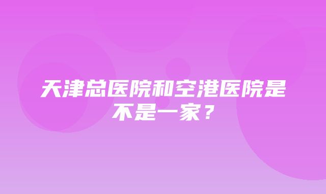 天津总医院和空港医院是不是一家？