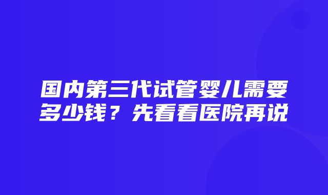 国内第三代试管婴儿需要多少钱？先看看医院再说