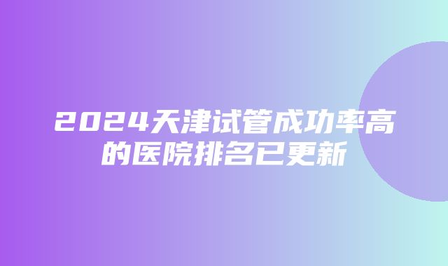 2024天津试管成功率高的医院排名已更新