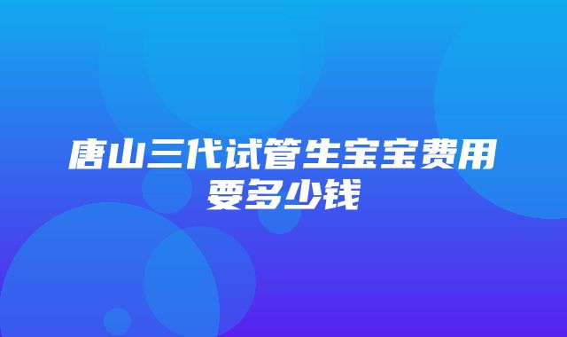 唐山三代试管生宝宝费用要多少钱