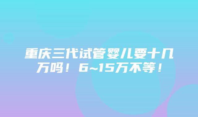 重庆三代试管婴儿要十几万吗！6~15万不等！