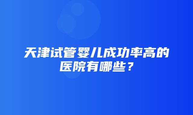 天津试管婴儿成功率高的医院有哪些？