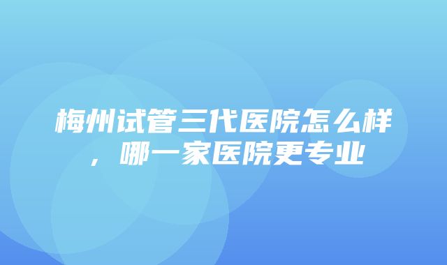 梅州试管三代医院怎么样，哪一家医院更专业