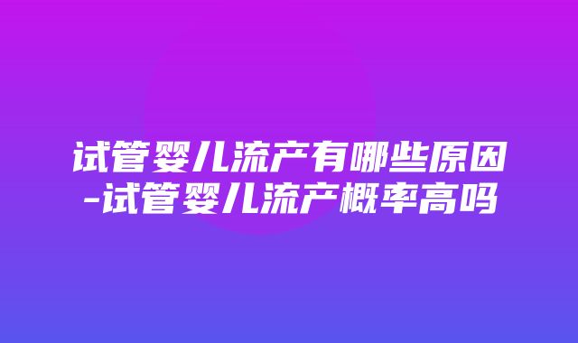 试管婴儿流产有哪些原因-试管婴儿流产概率高吗