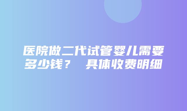 医院做二代试管婴儿需要多少钱？ 具体收费明细