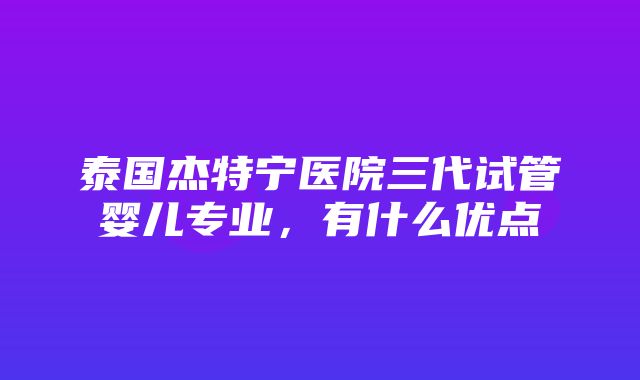 泰国杰特宁医院三代试管婴儿专业，有什么优点