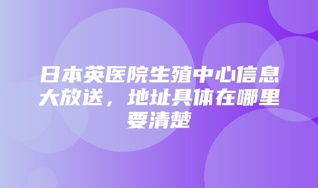 日本英医院生殖中心信息大放送，地址具体在哪里要清楚