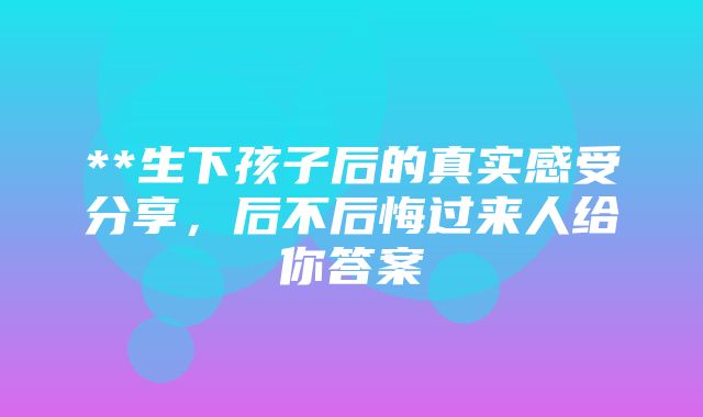 **生下孩子后的真实感受分享，后不后悔过来人给你答案